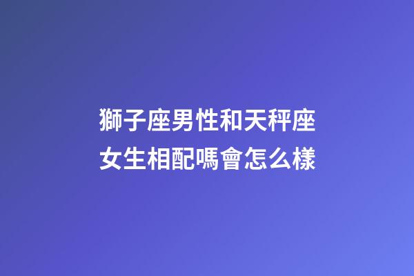 獅子座男性和天秤座女生相配嗎會怎么樣-第1張-星座運勢-玄機派