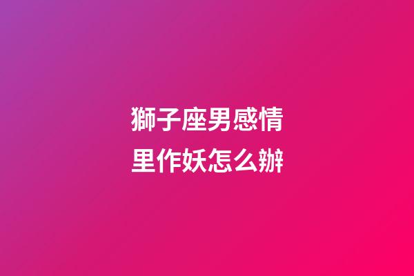 獅子座男感情里作妖怎么辦-第1張-星座運勢-玄機派