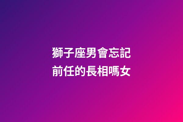 獅子座男會忘記前任的長相嗎女-第1張-星座運勢-玄機派