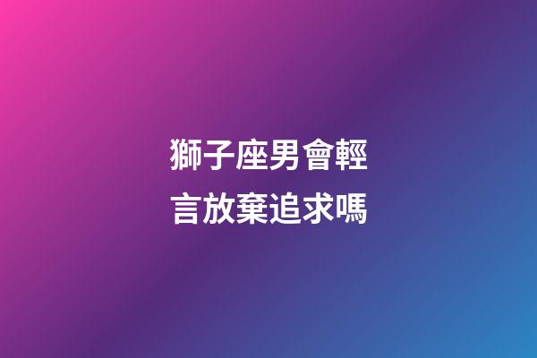 獅子座男會輕言放棄追求嗎-第1張-星座運勢-玄機派