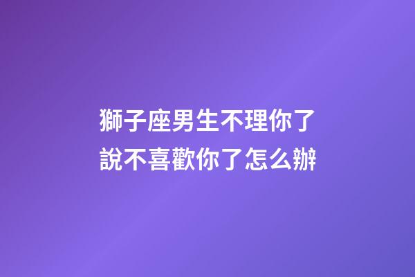 獅子座男生不理你了說不喜歡你了怎么辦-第1張-星座運勢-玄機派