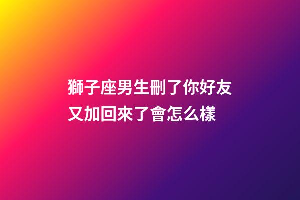 獅子座男生刪了你好友又加回來了會怎么樣