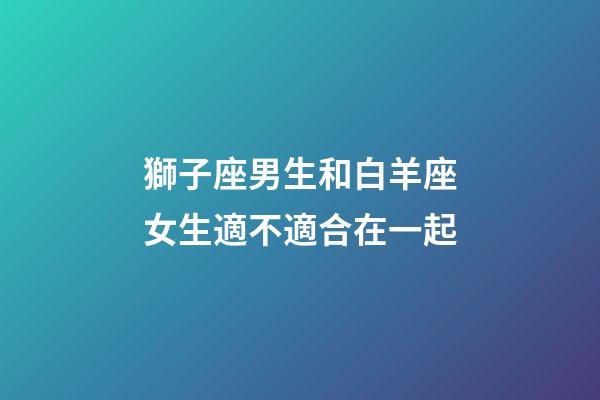獅子座男生和白羊座女生適不適合在一起-第1張-星座運勢-玄機派