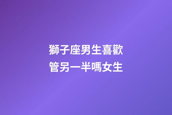 獅子座男生喜歡管另一半嗎女生-第1張-星座運勢-玄機派