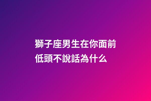 獅子座男生在你面前低頭不說話為什么-第1張-星座運勢-玄機派