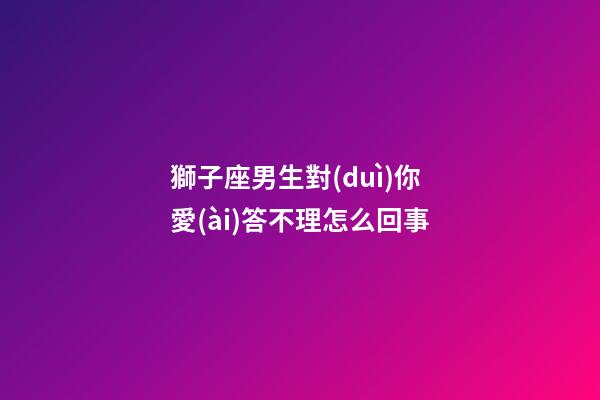 獅子座男生對(duì)你愛(ài)答不理怎么回事-第1張-星座運(yùn)勢(shì)-玄機(jī)派