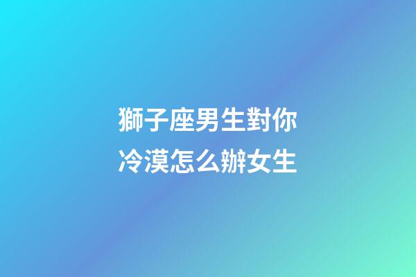 獅子座男生對你冷漠怎么辦女生-第1張-星座運勢-玄機派