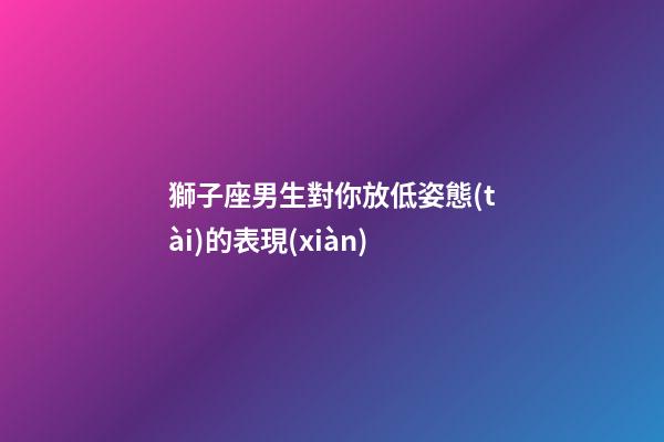 獅子座男生對你放低姿態(tài)的表現(xiàn)-第1張-星座運(yùn)勢-玄機(jī)派