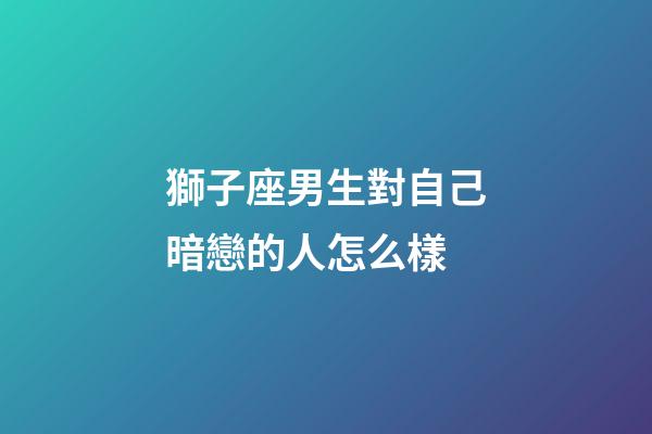 獅子座男生對自己暗戀的人怎么樣-第1張-星座運勢-玄機派