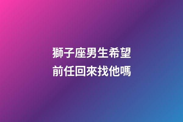 獅子座男生希望前任回來找他嗎-第1張-星座運勢-玄機派