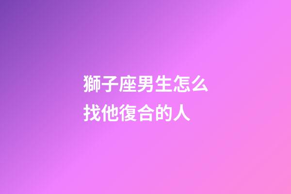 獅子座男生怎么找他復合的人-第1張-星座運勢-玄機派