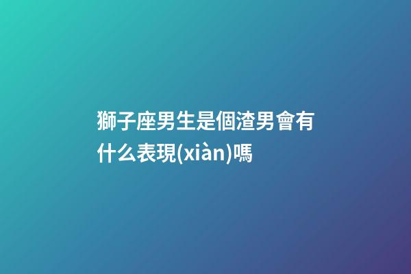 獅子座男生是個渣男會有什么表現(xiàn)嗎-第1張-星座運勢-玄機派