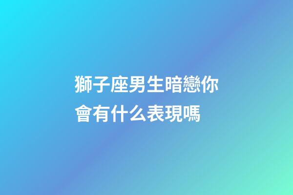 獅子座男生暗戀你會有什么表現嗎-第1張-星座運勢-玄機派