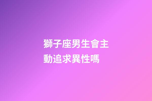 獅子座男生會主動追求異性嗎-第1張-星座運勢-玄機派