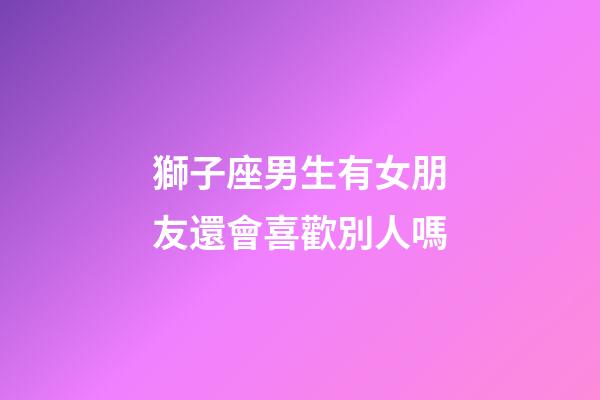 獅子座男生有女朋友還會喜歡別人嗎-第1張-星座運勢-玄機派