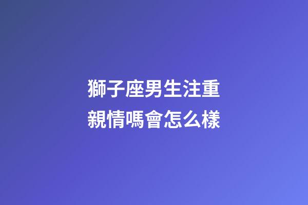 獅子座男生注重親情嗎會怎么樣-第1張-星座運勢-玄機派
