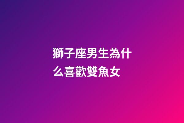 獅子座男生為什么喜歡雙魚女-第1張-星座運勢-玄機派