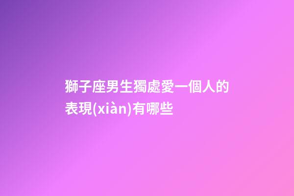 獅子座男生獨處愛一個人的表現(xiàn)有哪些-第1張-星座運勢-玄機派