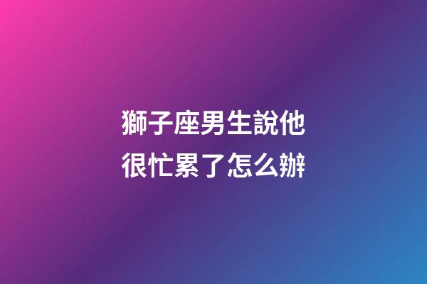 獅子座男生說他很忙累了怎么辦-第1張-星座運勢-玄機派