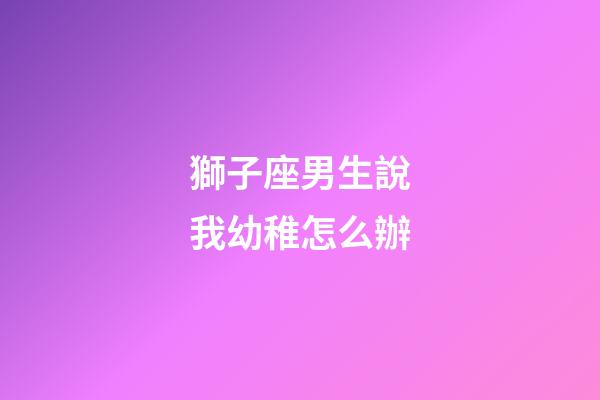獅子座男生說我幼稚怎么辦-第1張-星座運勢-玄機派