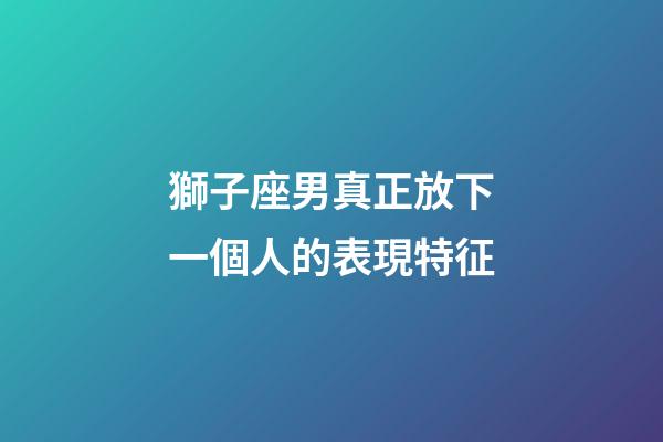 獅子座男真正放下一個人的表現特征-第1張-星座運勢-玄機派