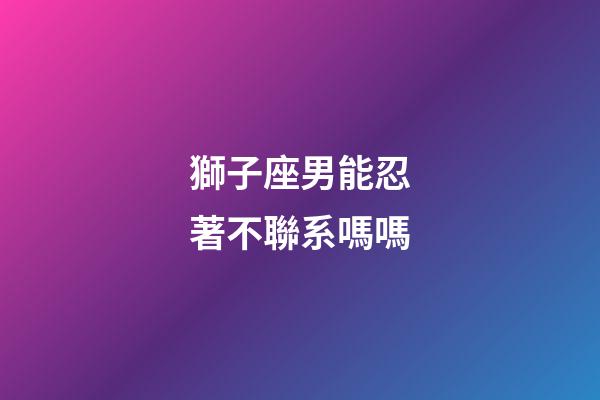 獅子座男能忍著不聯系嗎嗎-第1張-星座運勢-玄機派