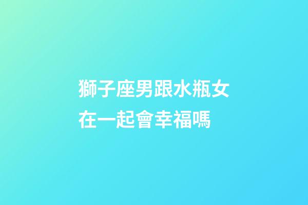 獅子座男跟水瓶女在一起會幸福嗎-第1張-星座運勢-玄機派