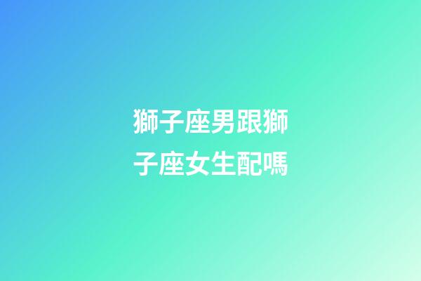 獅子座男跟獅子座女生配嗎-第1張-星座運勢-玄機派