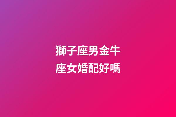 獅子座男金牛座女婚配好嗎-第1張-星座運(yùn)勢(shì)-玄機(jī)派