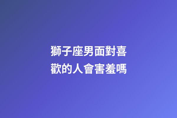 獅子座男面對喜歡的人會害羞嗎-第1張-星座運勢-玄機派
