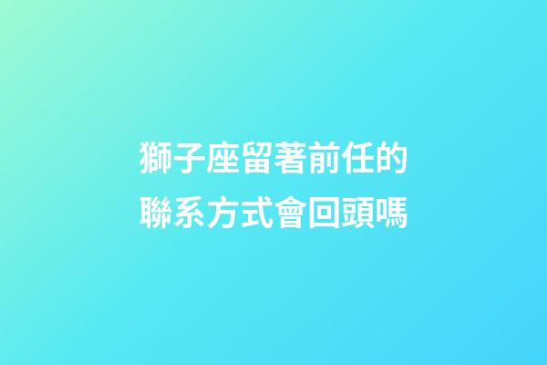 獅子座留著前任的聯系方式會回頭嗎-第1張-星座運勢-玄機派