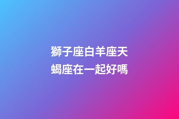 獅子座白羊座天蝎座在一起好嗎-第1張-星座運(yùn)勢-玄機(jī)派