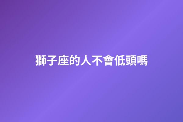 獅子座的人不會低頭嗎-第1張-星座運勢-玄機派