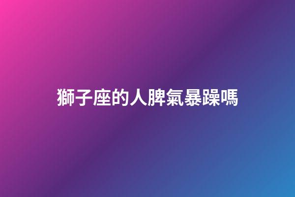 獅子座的人脾氣暴躁嗎-第1張-星座運勢-玄機派