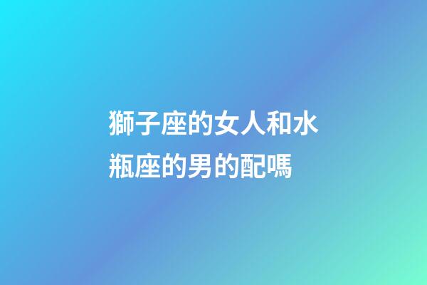 獅子座的女人和水瓶座的男的配嗎-第1張-星座運勢-玄機派