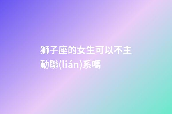 獅子座的女生可以不主動聯(lián)系嗎-第1張-星座運勢-玄機派