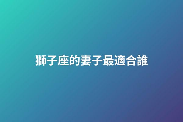 獅子座的妻子最適合誰-第1張-星座運勢-玄機派