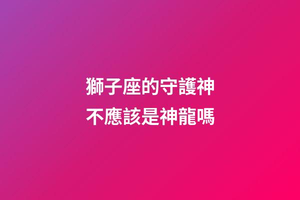 獅子座的守護神不應該是神龍嗎-第1張-星座運勢-玄機派