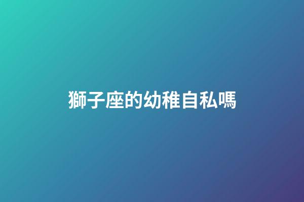獅子座的幼稚自私嗎-第1張-星座運勢-玄機派