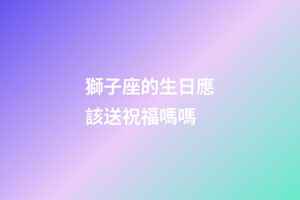 獅子座的生日應該送祝福嗎嗎-第1張-星座運勢-玄機派