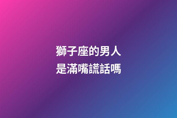 獅子座的男人是滿嘴謊話嗎-第1張-星座運勢-玄機派