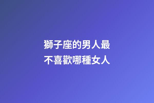 獅子座的男人最不喜歡哪種女人-第1張-星座運勢-玄機派
