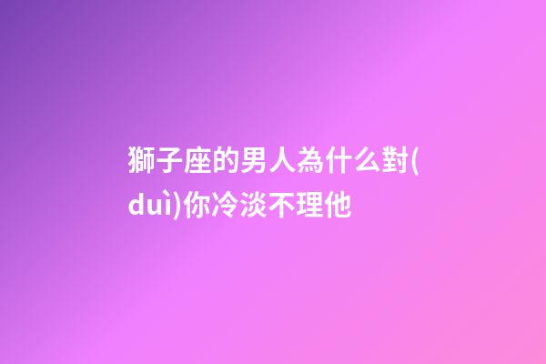 獅子座的男人為什么對(duì)你冷淡不理他-第1張-星座運(yùn)勢(shì)-玄機(jī)派