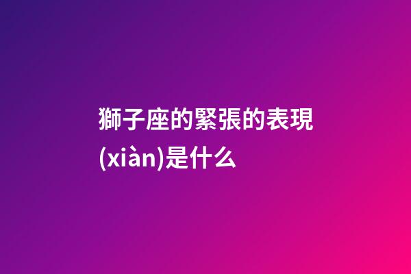 獅子座的緊張的表現(xiàn)是什么-第1張-星座運勢-玄機(jī)派