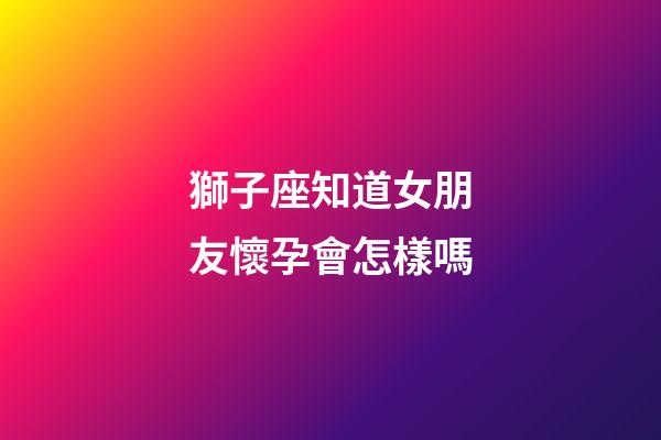 獅子座知道女朋友懷孕會怎樣嗎-第1張-星座運(yùn)勢-玄機(jī)派