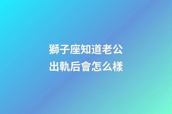 獅子座知道老公出軌后會怎么樣-第1張-星座運勢-玄機派