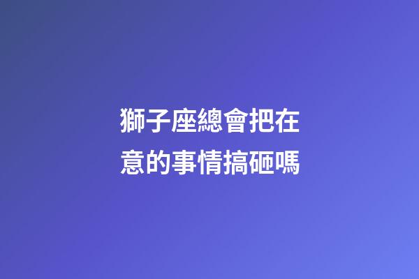 獅子座總會把在意的事情搞砸嗎-第1張-星座運勢-玄機派