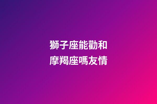 獅子座能勸和摩羯座嗎友情-第1張-星座運勢-玄機派