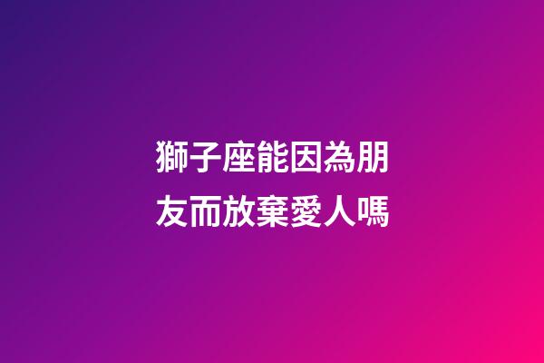 獅子座能因為朋友而放棄愛人嗎-第1張-星座運勢-玄機派