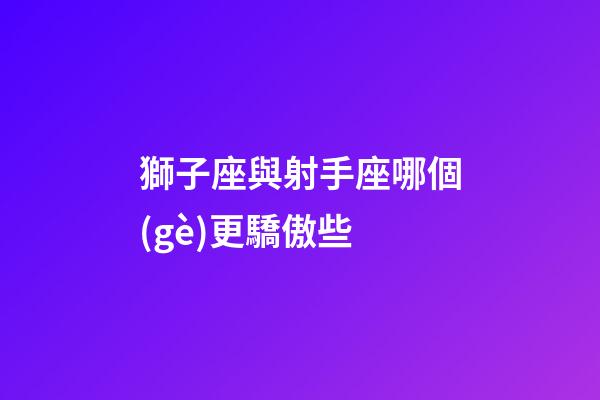 獅子座與射手座哪個(gè)更驕傲些-第1張-星座運(yùn)勢(shì)-玄機(jī)派